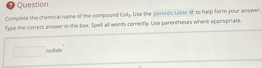 Question 
Complete the chemical name of the compound Col_3. Use the periodic table C to help form your answer. 
Type the correct answer in the box. Spell all words correctly. Use parentheses where appropriate. 
iodide