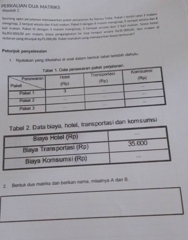 PERKALIAN DUA MATRIKS 
Masalah 2 
Seorang agen perjalanan menawarkan paket perjaianan ke Danau Toba, Paket I terdiri atas 3 malam 
menginap, 2 tempat wisata dan 4 kali makan. Paket II dengan 4 malam menginap, 5 tempat wisata dan 8
kali makan, Paket III dengan 3 maiam menginap, 3 tempat wisata dan 3 kali makan. Sewa hotel
Rp250.000,00 per malam, bíaya pengangkutan ke tiap tempat wisata Rp35.000,00, dan makan di 
restoran yang ditunjuk Rp75.000,00. Paket manakah yang menawarkan biaya termurah? 
Petunjuk penyelesaian 
1. Nyatakan yang diketahui di soal dalam bentuk tabel terlebih dahulu. 
ansportas i dan kom sumsi 
2. Bentuk dua matriks dan berikan nama, misalnya A dan B.