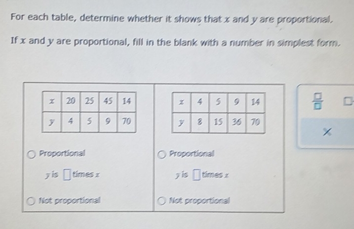 For each table, determine whether it shows that x and y are proportional.
If x and y are proportional, fill in the blank with a number in simplest form.
 □ /□    □ /□  

Proportional Proportional
overline 2overline z is □ timesx yhat is□° mes ×
Not proportional Not proportional