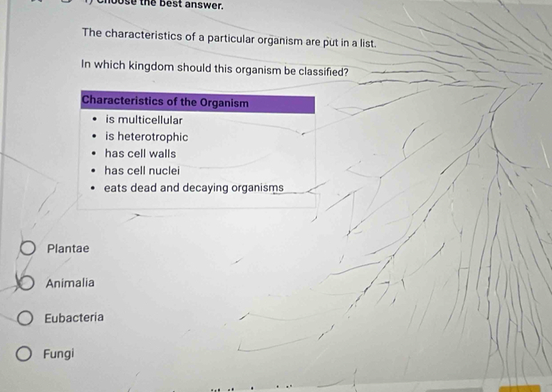 hoose the best answer.
The characteristics of a particular organism are put in a list.
In which kingdom should this organism be classified?
Characteristics of the Organism
is multicellular
is heterotrophic
has cell walls
has cell nuclei
eats dead and decaying organisms
Plantae
Animalia
Eubacteria
Fungi