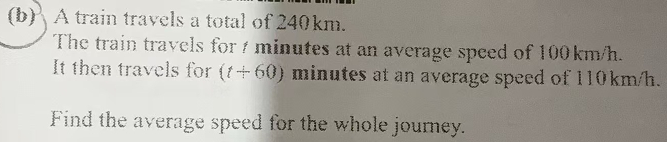 ' A train travels a total of 240km. 
The train travels for 7 minutes at an average speed of 100km/h. 
It then travels for (t+60) minutes at an average speed of 110km/h. 
Find the average speed for the whole journey.