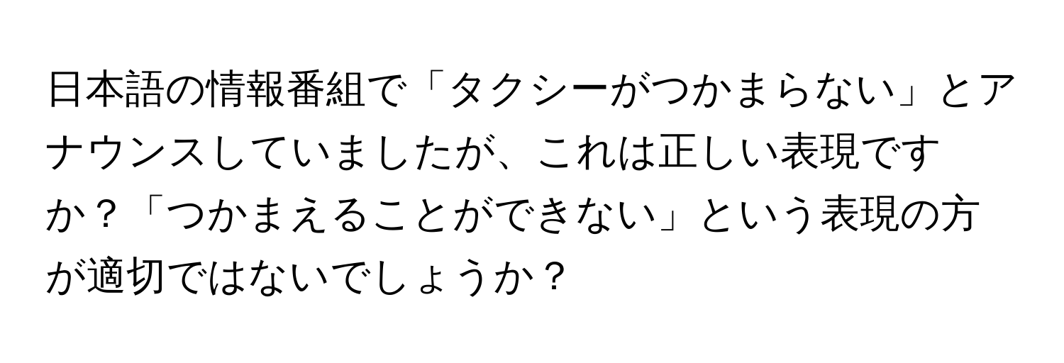 日本語の情報番組で「タクシーがつかまらない」とアナウンスしていましたが、これは正しい表現ですか？「つかまえることができない」という表現の方が適切ではないでしょうか？