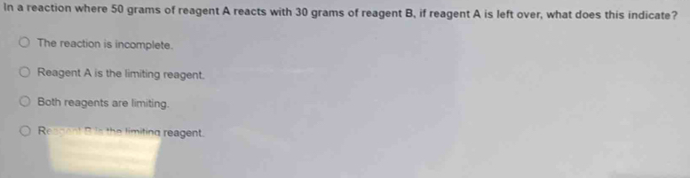 In a reaction where 50 grams of reagent A reacts with 30 grams of reagent B, if reagent A is left over, what does this indicate?
The reaction is incomplete.
Reagent A is the limiting reagent.
Both reagents are limiting.
Reagent B is the limiting reagent.