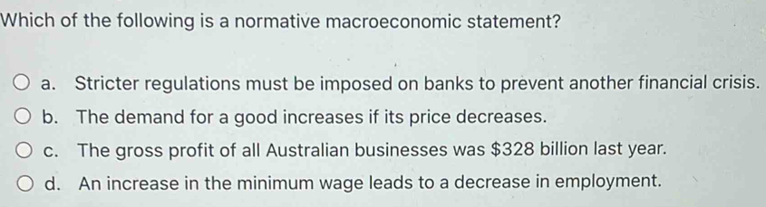 Which of the following is a normative macroeconomic statement?
a. Stricter regulations must be imposed on banks to prevent another financial crisis.
b. The demand for a good increases if its price decreases.
c. The gross profit of all Australian businesses was $328 billion last year.
d. An increase in the minimum wage leads to a decrease in employment.