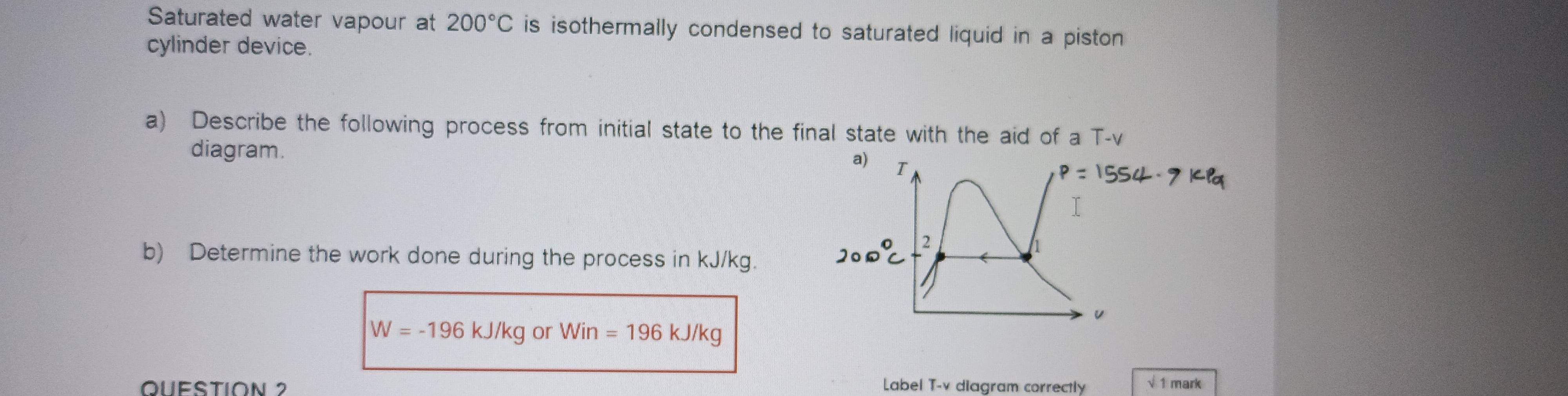 Saturated water vapour at 200°C is isothermally condensed to saturated liquid in a piston 
cylinder device. 
a) Describe the following process from initial state to the final state with the aid of a T-v 
diagram. 
b) Determine the work done during the process in kJ/kg.
W=-196kJ/kgorWin=196 kJ/kg
QUESTION 2 Label T-v diagram correctly √ 1 mark