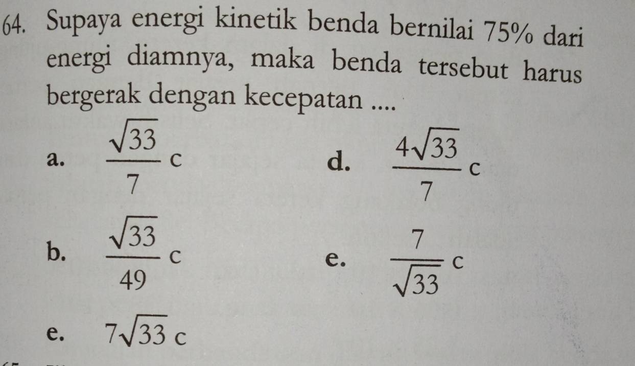 Supaya energi kinetik benda bernilai 75% dari
energi diamnya, maka benda tersebut harus
bergerak dengan kecepatan ....
a.  sqrt(33)/7 c
d.  4sqrt(33)/7  C
b.  sqrt(33)/49 c
e.  7/sqrt(33) c
e. 7sqrt(33)c