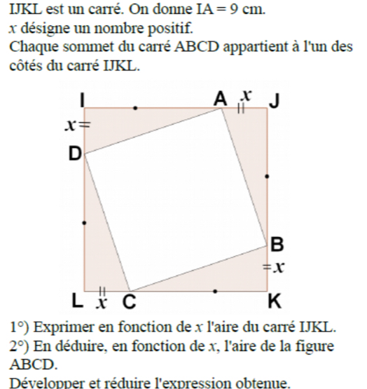 IJKL est un carré. On donne IA=9cm.
x désigne un nombre positif.
Chaque sommet du carré ABCD appartient à l'un des
côtés du carré IJKL.
1°) Exprimer en fonction de x l'aire du carré IJKL.
2°) En déduire, en fonction de x, l'aire de la figure
ABCD.
Développer et réduire l'expression obtenue.