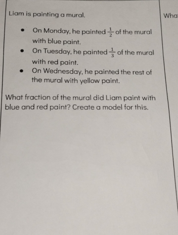 Liam is painting a mural. Wha 
On Monday, he painted  1/2  of the mural 
with blue paint. 
On Tuesday, he painted  1/3  of the mural 
with red paint. 
On Wednesday, he painted the rest of 
the mural with yellow paint. 
What fraction of the mural did Liam paint with 
blue and red paint? Create a model for this.