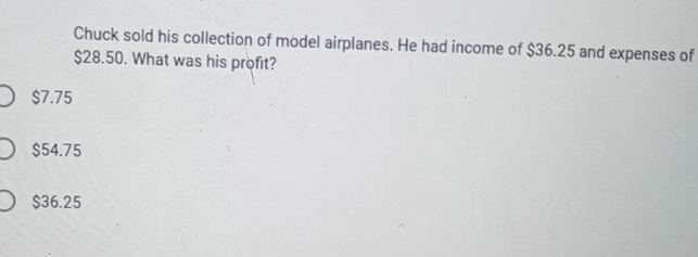 Chuck sold his collection of model airplanes. He had income of $36.25 and expenses of
$28.50. What was his profit?
$7.75
$54.75
$36.25