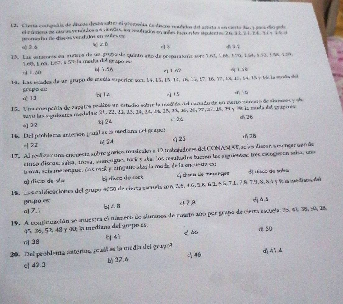 Cierta compañía de discos desea saber el promedio de discos vendidos del artista a en cierto día, y para ello pide
el número de discos vendidos a 6 tiendas, los resultados en miles fueron los siguentes: 2 6, 3 2, 2.1, 2.4. 3 1 y 3.4, el
promedio de discos vendidos en miles es;
a) 2.6 b] 2.8 c] 3 3.2
13. Las estaturas en metros de un grupo de quinto año de preparatoria son: 1.62, 1.66, 1.70, 1.54, 1.52, 1.58, 1.59.
1.60, 1.65, 1.67, 1.53; la medía del grupo es:
b| 1.56
a) 1.60 c| 1.62 djì.58
14. Las edades de un grupo de media superior son: 14, 13, 15, 14, 16, 15, 17, 16, 17, 18, 15, 14, 15 y 16, la moda del
grupo es: d) 16
a) 13 b 14 c 15
15. Una compañía de zapatos realizó un estudio sobre la medida del calzado de un cierto número de alumnos y ob
tuvo las siguientes medidas: 21, 22, 22, 23, 24, 24, 24, 25, 25, 26, 26, 27, 27, 28, 29 y 29, la moda del grupo es:
a) 22 b 24 c| 26 d 28
16. Del problema anterior, ¿cuál es la mediana del grupo?
a) 22 b 24 c 25 d) 28
17. Al realizar una encuesta sobre gustos musicales a 12 trabajadores del CONAMAT, se les dieron a escoger uno de
cinco discos: salsa, trova, merengue, rock y ska, los resultados fueron los siguientes: tres escogieron salsa, uno
trova, seis merengue, dos rock y ninguno ska; la moda de la encuesta es:
a) disco de ska b disco de rock c) disco de merengue dị disco de salsa
18, Las calificaciones del grupo 4050 de cierta escuela son; 3.6, 4.6, 5.8, 6.2, 6.5, 7.1, 7.8, 7.9, 8, 8.4 y 9, la mediana del
grupo es: d 6.5
b 6.8 c 7.8
a) 7.1
19. A continuación se muestra el número de alumnos de cuarto año por grupo de cierta escuela: 35, 42, 38, 50, 28,
45, 36, 52, 48 y 40; la mediana del grupo es:
b 4 1 c] 46 d) 50
a) 38
20. Del problema anterior, ¿cuál es la media del grupo?
c] 46 d) 41.4
b) 37.6
a) 42.3