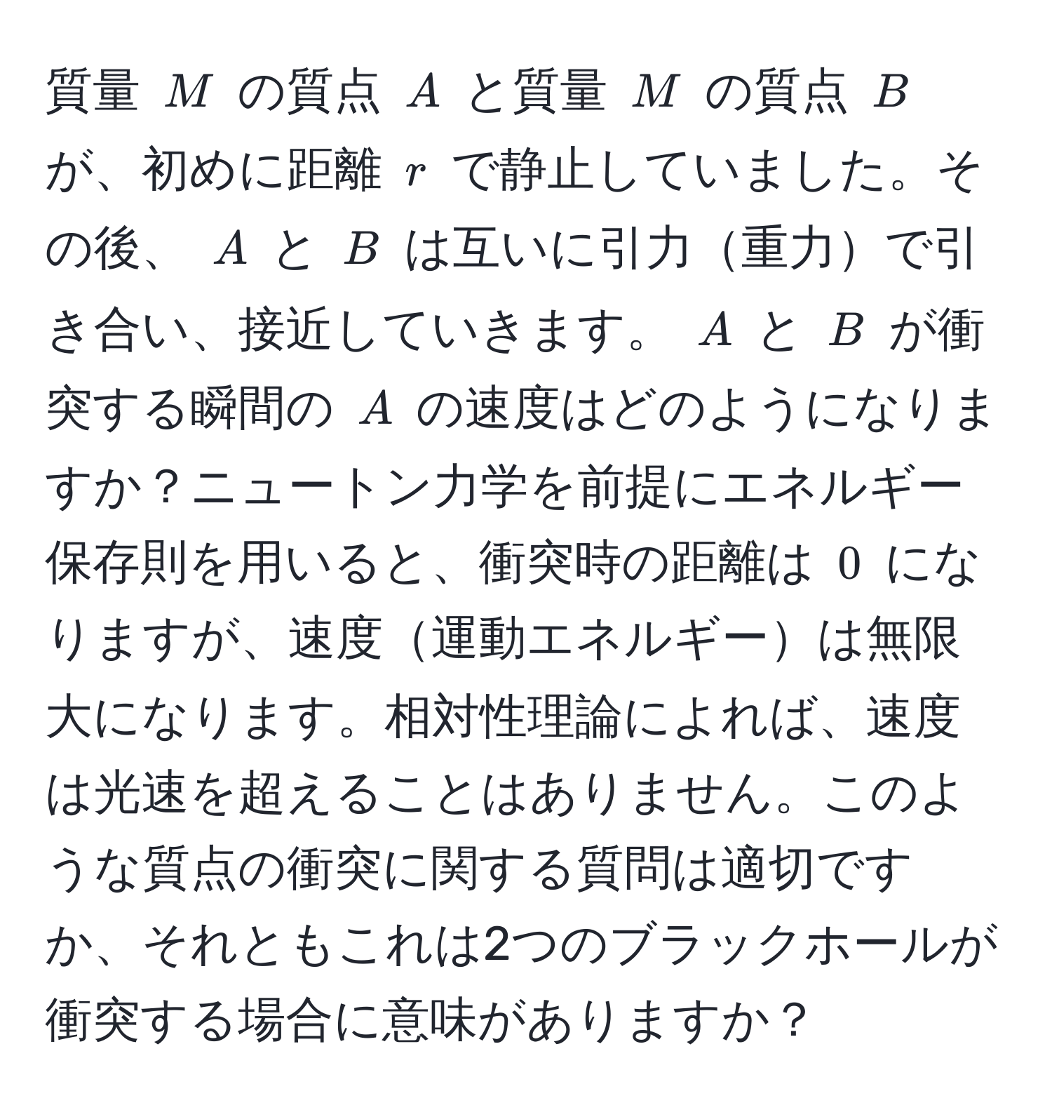 質量 $M$ の質点 $A$ と質量 $M$ の質点 $B$ が、初めに距離 $r$ で静止していました。その後、 $A$ と $B$ は互いに引力重力で引き合い、接近していきます。 $A$ と $B$ が衝突する瞬間の $A$ の速度はどのようになりますか？ニュートン力学を前提にエネルギー保存則を用いると、衝突時の距離は $0$ になりますが、速度運動エネルギーは無限大になります。相対性理論によれば、速度は光速を超えることはありません。このような質点の衝突に関する質問は適切ですか、それともこれは2つのブラックホールが衝突する場合に意味がありますか？