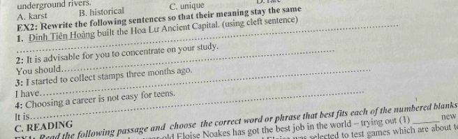 underground rivers.
A. karst B. historical C. unique
EX2: Rewrite the following sentences so that their meaning stay the same
_1. Đinh Tiên Hoàng built the Hoa Lư Ancient Capital. (using cleft sentence)
2: It is advisable for you to concentrate on your study.
You should.
3: I started to collect stamps three months ago.
I have_
4: Choosing a career is not easy for teens.
It is. new
Read the following passage and choose the correct word or phrase that best fits each of the numbered blanks 
C. READING
old Floise Noakes has got the best job in the world - trying out (1)
as selected to test games which are about t