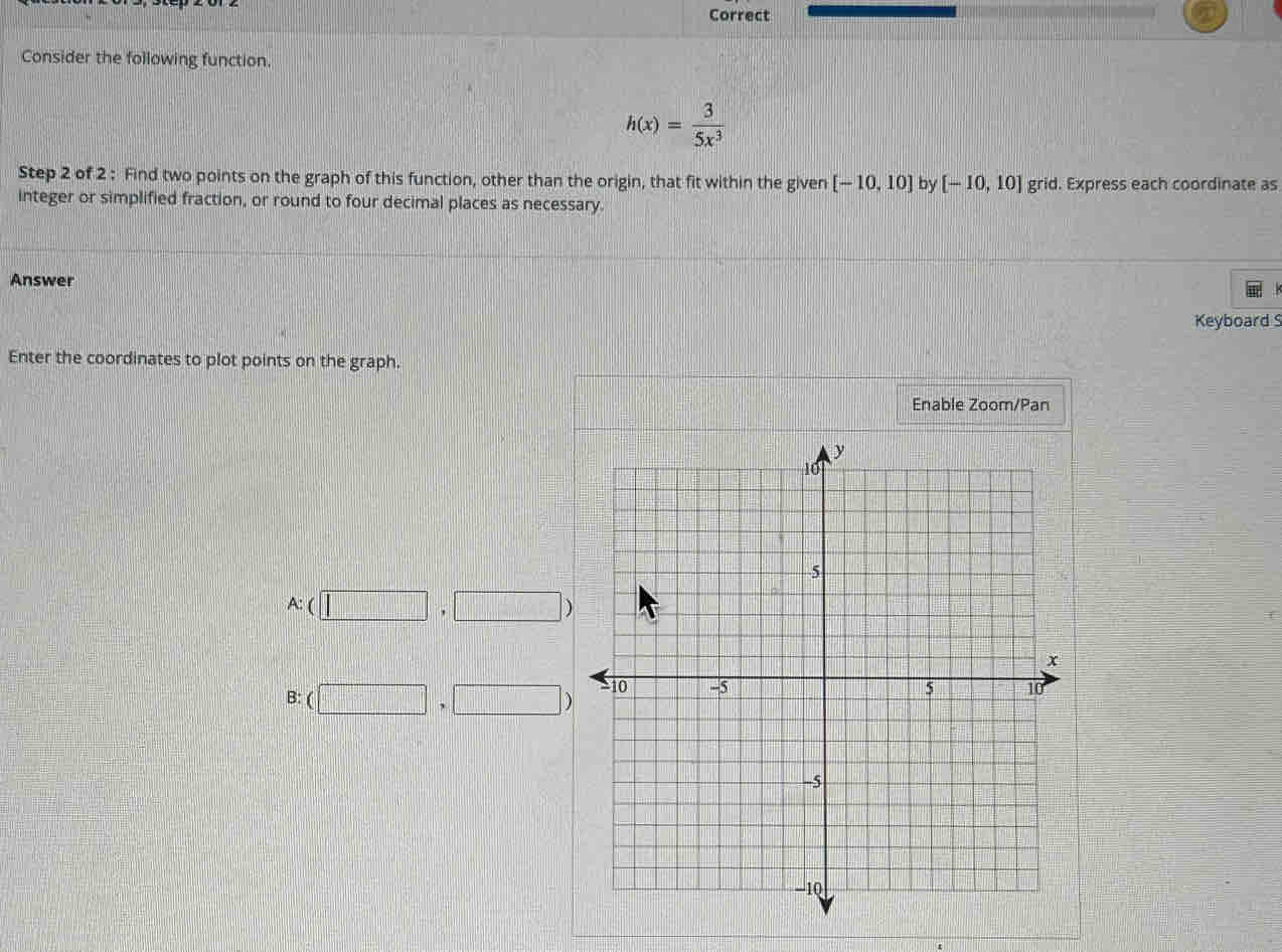 Correct
Consider the following function.
h(x)= 3/5x^3 
Step 2 of 2 : Find two points on the graph of this function, other than the origin, that fit within the given [-10,10] by [-10,10] grid. Express each coordinate as
integer or simplified fraction, or round to four decimal places as necessary.
Answer
Keyboard S
Enter the coordinates to plot points on the graph.
Enable Zoom/Pan
A:(□ ,□ )
B: (□ ,□ )