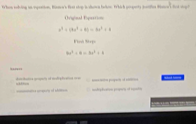 When solving an equation, Bianea's first step is shown below. Which property jostifies Blana's Bist step?
Original Equation:
x^3+(8x^2+8)=8x^2+4
First Step:
8x^2+8=3x^2+4
Answer
dusribative property of mulipication over asentative properts of addition
comuistive property of addition icndriplication property of squality
__