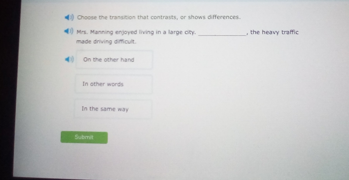 Choose the transition that contrasts, or shows differences.
_
Mrs. Manning enjoyed living in a large city. , the heavy traffic
made driving difficult.
On the other hand
In other words
In the same way
Submit