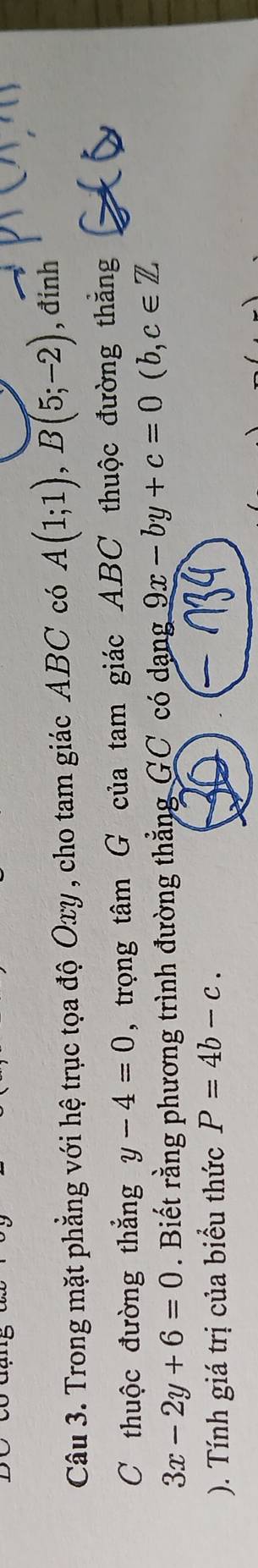 Trong mặt phẳng với hệ trục tọa độ Oxy , cho tam giác ABC có A(1;1), B(5;-2) , đinh 
C thuộc đường thắng y-4=0 , trọng tâm G của tam giác ABC thuộc đường thẳng
3x-2y+6=0. Biết rằng phương trình đường thẳng GC có dạng 9x-by+c=0(b,c∈ Z
). Tính giá trị của biểu thức P=4b-c.