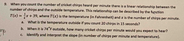 When you count the number of cricket chirps heard per minute there is a linear relationship between the 
number of chirps and the outside temperature. This relationship can be described by the function
T(x)= 1/4 x+39 , where T(x) is the temperature (in Fahrenheit) and x is the number of chirps per minute. 
a. What is the temperature outside if you count 20 chirps in 15 seconds? 
b. When it is 74°F outside, how many cricket chirps per minute would you expect to hear? 
c. Identify and interpret the slope (in number of chirps per minute and temperature).