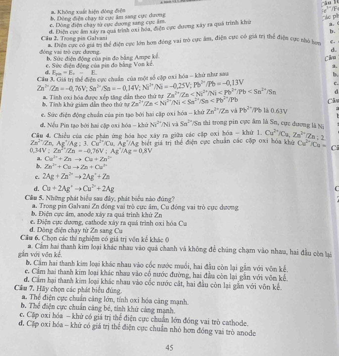 a. Không xuất hiện dòng điện
b. Dòng điện chạy từ cực âm sang cực dương c^(3+)/F
Các ph
c. Dòng điện chạy từ cực dương sang cực âm.
d. Điện cực âm xáy ra quá trình oxi hóa, điện cực dương xảy ra quá trình khử
a. (
b.
Câu 2. Trong pin Galvani C.
a. Điện cực có giá trị thể điện cực lớn hơn đóng vai trò cực âm, điện cực có giá trị thể điện cực nhỏ hơn
đóng vai trò cực dương
d.
b. Sức điện động của pin đo bằng Ampe kế.
c. Sức điện động của pin đo bằng Von kế. Câu
a.
d. E_pin=E_+-E_.
Zn^(2+)/Zn=-0,76V;Sn^(2+)/Sn=-0,14V;Ni^(2+)/Ni=-0,25V;Pb^(2+)/Pb=-0,13V Câu 3. Giá trị thể điện cực chuẩn, của một số căp oxi hóa - khử như sau
b.
c.
a. Tính oxi hóa được xếp tăng dần theo thứ tự Zn^(2+)/Zn
d
b. Tính khử giảm dần theo thứ tự Zn^(2+)/Zn Câu
c. Sức điện động chuẩn của pin tạo bởi hai cặp oxi hóa - khử Zn^(2+)/ZnvaPb^(2+)/Pb 0.63V a

d. Nếu Pin tạo bởi hai cặp oxi hóa - khử Ni^(2+)/Ni và Sn^(2+) TSn thì trong pin cực âm là Sn, cực dương là Ni T
Câu 4. Chiều của các phản ứng hóa học xảy ra giữa các cặp oxi hóa - khử 1. Cu^(2+)/Cu,Zn^(2+)/Zn;2.
Zn^(2+)/Zn,Ag^+/Ag;3.Cu^(2+)/Cu,Ag^+/Ag 2 biết giá trị thể điện cực chuẩn các cặp oxi hóa khủ Cu^(2+)/Cu= C
0,34V;Zn^(2+)/Zn=-0,76V;Ag^+/Ag=0,8V
a. Cu^(2+)+Znto Cu+Zn^(2+)
b. Zn^(2+)+Cuto Zn+Cu^(2+)
c. 2Ag+Zn^(2+)to 2Ag^++Zn
d. Cu+2Ag^+to Cu^(2+)+2Ag C
Câu 5. Những phát biểu sau đây, phát biểu nào đúng?
a. Trong pin Galvani Zn đóng vai trò cực âm, Cu đóng vai trò cực dương
b. Điện cực âm, anode xảy ra quá trình khử Zn
c. Điện cực dương, cathode xảy ra quá trình oxi hóa Cu
d. Dòng điện chạy từ Zn sang Cu
Câu 6. Chọn các thí nghiệm có giá trị vôn kế khác 0
a. Cắm hai thanh kim loại khác nhau vào quả chanh vả không đề chúng chạm vào nhau, hai đầu còn lai
gắn với vôn kế.
b. Cắm hai thanh kim loại khác nhau vào cốc nước muối, hai đầu còn lại gắn với vôn kế.
c. Cấm hai thanh kim loại khác nhau vào cố nước đường, hai đầu còn lại gắn với vôn kế.
d. Cắm hại thanh kim loại khác nhau vào cốc nước cất, hai đầu còn lại gắn với vôn kế.
Câu 7. Hãy chọn các phát biểu đúng.
a. Thể điện cực chuẩn càng lớn, tính oxi hóa càng mạnh.
b. Thể điện cực chuẩn cảng bé, tính khử cảng mạnh.
c. Cặp oxi hóa - khử có giá trị thể điện cực chuẩn lớn đóng vai trò cathode.
d. Cặp oxi hóa - khử có giá trị thể điện cực chuẩn nhỏ hơn đóng vai trò anode
45