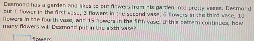 Desmond has a garden and likes to put flowers from his garden into pretty vases. Desmond 
put 1 flower in the first vase, 3 flowers in the second vase, 6 flowers in the third vase, 10
flowers in the fourth vase, and 15 flowers in the fifth vase. If this pattern continues, how 
many flowers will Desmond put in the sixth vase? 
flowers