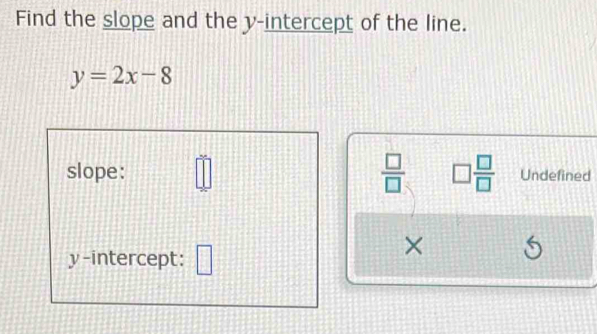 Find the slope and the y-intercept of the line.
y=2x-8
slope: □  □ /□   □  □ /□   Undefined 
y-intercept: □ 
×