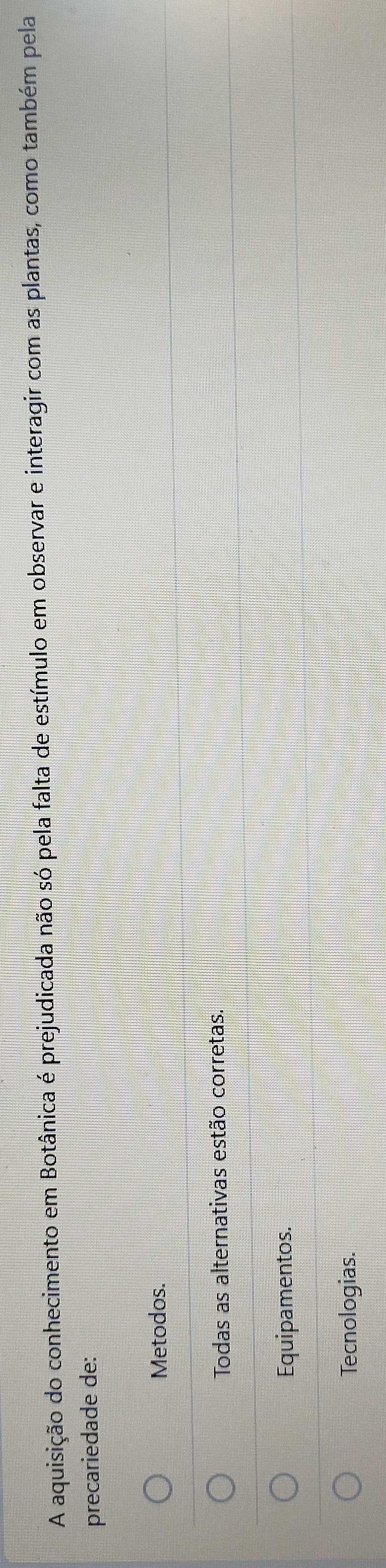 A aquisição do conhecimento em Botânica é prejudicada não só pela falta de estímulo em observar e interagir com as plantas, como também pela
precariedade de:
Metodos.
Todas as alternativas estão corretas.
Equipamentos.
Tecnologias.