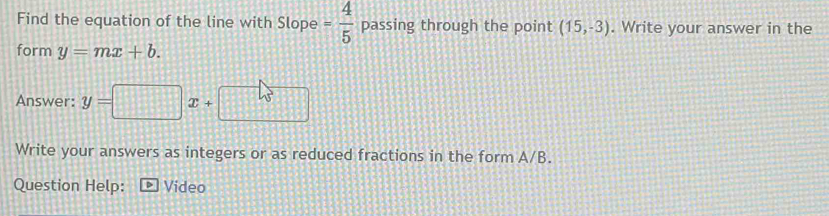 Find the equation of the line with Slope = 4/5  passing through the point (15,-3). Write your answer in the 
form y=mx+b. 
Answer: y=□ x+□
Write your answers as integers or as reduced fractions in the form A/B. 
Question Help: Video