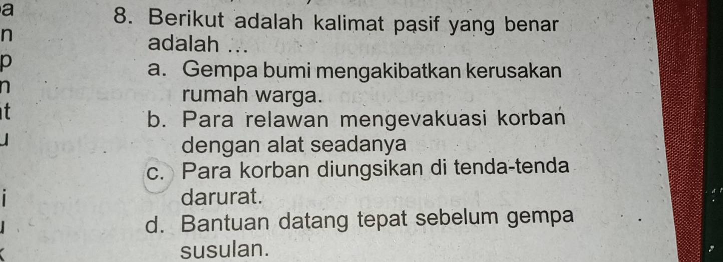 a
8. Berikut adalah kalimat pasif yang benar
n
adalah ...
p
a. Gempa bumi mengakibatkan kerusakan
rumah warga.
t
b. Para relawan mengevakuasi korban
dengan alat seadanya
c. Para korban diungsikan di tenda-tenda
darurat.
d. Bantuan datang tepat sebelum gempa
susulan.