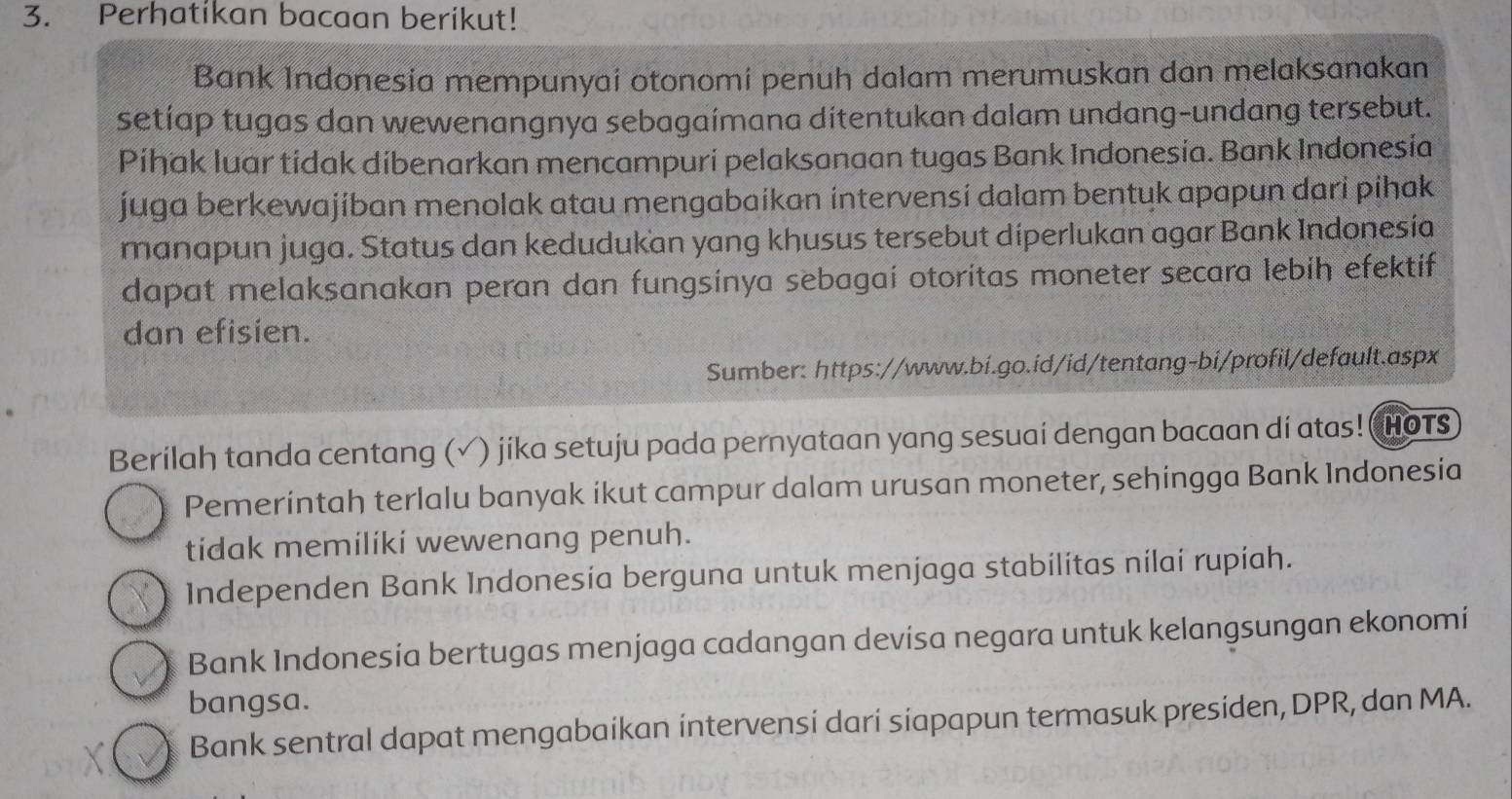 Perhatikan bacaan berikut!
Bank Indonesia mempunyai otonomi penuh dalam merumuskan dan melaksanakan
setíap tugas dan wewenangnya sebagaímana dítentukan dalam undang-undang tersebut.
Pihak luar tidak dibenarkan mencampuri pelaksanaan tugas Bank Indonesia. Bank Indonesia
juga berkewajiban menolak atau mengabaikan intervensí dalam bentuk apapun dari pihak
manapun juga. Status dan kedudukan yang khusus tersebut diperlukan agar Bank Indonesía
dapat melaksanakan peran dan fungsinya sebagai otoritas moneter secara lebih efektif
dan efisien.
Sumber: https://www.bi.go.id/id/tentang-bi/profil/default.aspx
Berilah tanda centang (√) jika setuju pada pernyataan yang sesuai dengan bacaan di atas! HOTS
Pemerintah terlalu banyak ikut campur dalam urusan moneter, sehingga Bank Indonesia
tidak memiliki wewenang penuh.
Independen Bank Indonesia berguna untuk menjaga stabilitas nilai rupiah.
Bank Indonesía bertugas menjaga cadangan devisa negara untuk kelangsungan ekonomi
bangsa.
Bank sentral dapat mengabaikan intervensi dari siapapun termasuk presiden, DPR, dan MA.