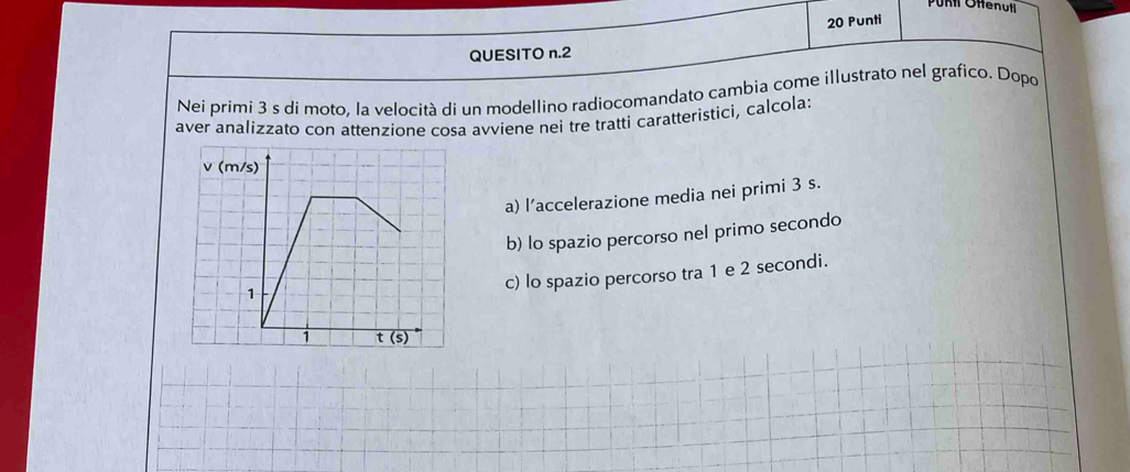 Purtl Offenutl
20 Punti
QUESITO n.2
Nei primi 3 s di moto. la velocità di un modellino radiocomandato cambia come illustrato nel grafico. Dopo
aver analizzato con attenzione cosa avviene nei tre tratti caratteristici, calcola:
a) l’accelerazione media nei primi 3 s.
b) lo spazio percorso nel primo secondo
c) lo spazio percorso tra 1 e 2 secondi.