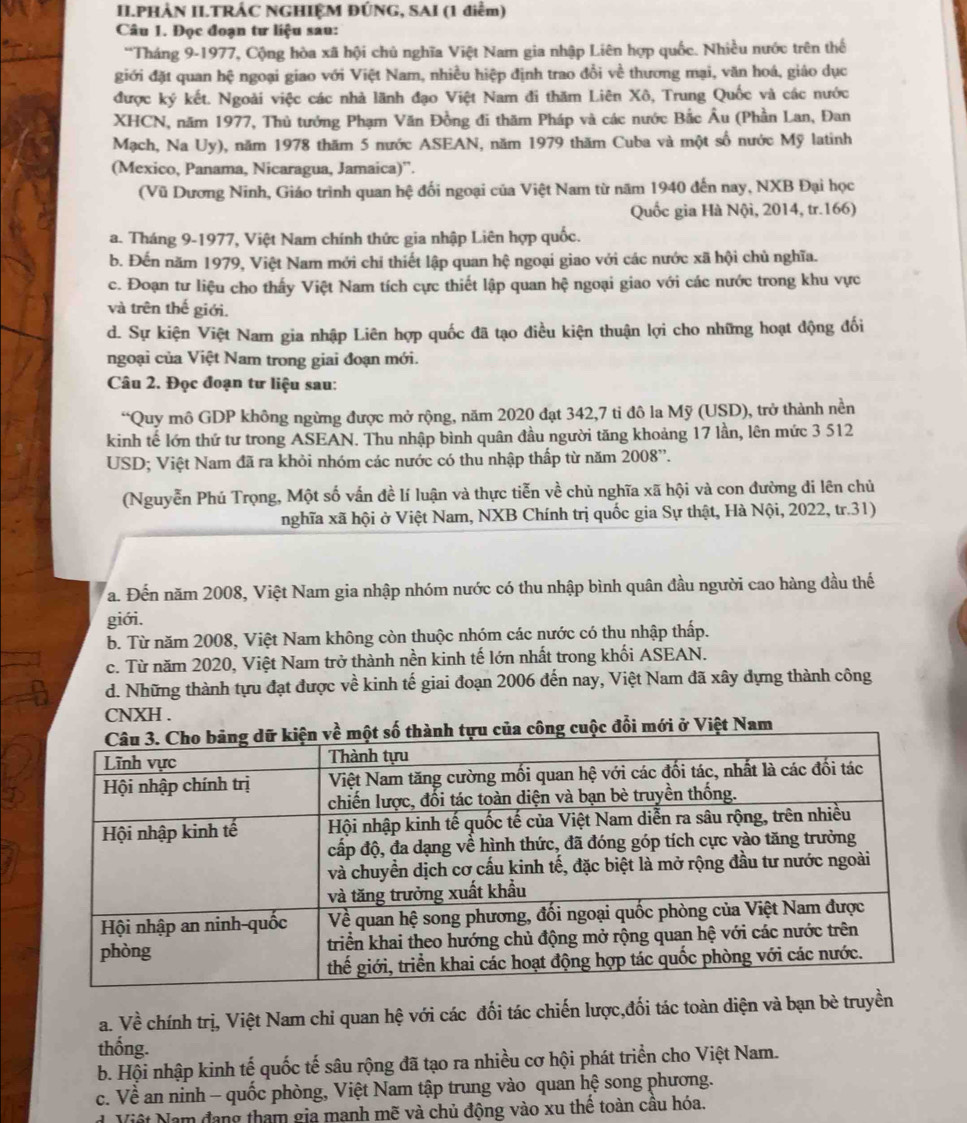 II.PHẢN II.TRÁC NGHIỆM ĐÚNG, SAI (1 điểm)
Câu 1. Đọc đoạn tư liệu sau:
*Tháng 9-1977, Cộng hòa xã hội chủ nghĩa Việt Nam gia nhập Liên hợp quốc. Nhiều nước trên thế
giới đặt quan hệ ngoại giao với Việt Nam, nhiều hiệp định trao đổi về thương mại, văn hoá, giáo dục
được ký kết. Ngoài việc các nhà lãnh đạo Việt Nam đi thăm Liên Xô, Trung Quốc và các nước
XHCN, năm 1977, Thủ tướng Phạm Văn Đồng đi thăm Pháp và các nước Bắc Âu (Phần Lan, Đan
Mạch, Na Uy), năm 1978 thăm 5 nước ASEAN, năm 1979 thăm Cuba và một số nước Mỹ latinh
(Mexico, Panama, Nicaragua, Jamaica)''.
(Vũ Dương Ninh, Giáo trình quan hệ đối ngoại của Việt Nam từ năm 1940 đến nay, NXB Đại học
Quốc gia Hà Nội, 2014, tr.166)
a. Tháng 9-1977, Việt Nam chính thức gia nhập Liên hợp quốc.
b. Đến năm 1979, Việt Nam mới chí thiết lập quan hệ ngoại giao với các nước xã hội chủ nghĩa.
c. Đoạn tư liệu cho thấy Việt Nam tích cực thiết lập quan hệ ngoại giao với các nước trong khu vực
và trên thế giới.
d. Sự kiện Việt Nam gia nhập Liên hợp quốc đã tạo điều kiện thuận lợi cho những hoạt động đối
ngoại của Việt Nam trong giai đoạn mới.
Câu 2. Đọc đoạn tư liệu sau:
“Quy mô GDP không ngừng được mở rộng, năm 2020 đạt 342,7 ti đô la Mỹ (USD), trở thành nền
kinh tế lớn thứ tư trong ASEAN. Thu nhập bình quân đầu người tăng khoảng 17 lần, lên mức 3 512
USD; Việt Nam đã ra khỏi nhóm các nước có thu nhập thấp từ năm 2008''.
(Nguyễn Phú Trọng, Một số vấn đề lí luận và thực tiễn về chủ nghĩa xã hội và con đường di lên chủ
nghĩa xã hội ở Việt Nam, NXB Chính trị quốc gia Sự thật, Hà Nội, 2022, tr.31)
a. Đến năm 2008, Việt Nam gia nhập nhóm nước có thu nhập bình quân đầu người cao hàng đầu thế
giới.
b. Từ năm 2008, Việt Nam không còn thuộc nhóm các nước có thu nhập thấp.
c. Từ năm 2020, Việt Nam trở thành nền kinh tế lớn nhất trong khối ASEAN.
d. Những thành tựu đạt được về kinh tế giai đoạn 2006 đến nay, Việt Nam đã xây dựng thành công
CNXH .
t Nam
a. Về chính trị, Việt Nam chỉ quan hệ với các đối tác chiến lược,đối tác toàn diện và bạn bè truyền
thống.
b. Hội nhập kinh tế quốc tế sâu rộng đã tạo ra nhiều cơ hội phát triển cho Việt Nam.
c. Về an ninh - quốc phòng, Việt Nam tập trung vào quan hệ song phương.
Việt Nam đang tham gia mạnh mẽ và chủ động vào xu thê toàn câu hóa.