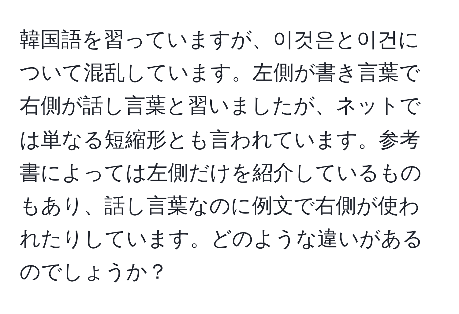 韓国語を習っていますが、이것은と이건について混乱しています。左側が書き言葉で右側が話し言葉と習いましたが、ネットでは単なる短縮形とも言われています。参考書によっては左側だけを紹介しているものもあり、話し言葉なのに例文で右側が使われたりしています。どのような違いがあるのでしょうか？