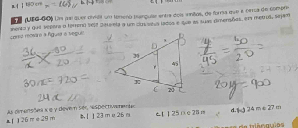 a. ( ) b. ( 18 cm
D (UEG-GO) Um pai quer dividial um terreno triangular entre dois irmãos, de forma que a cerca de compri-
mento y que separa o terreno seja paralela a um dos séus lados e que as suas dimensões, em metros, sejam
como mostra a figura a seguir
As dimensões x e y devem ser, respectivamente:
a ( ) 26 m e 29 m b. ( ) 23 m e 26 m c. ( ) 25 m e 28 m d. () 24 m e 27 m
aca e triângulos