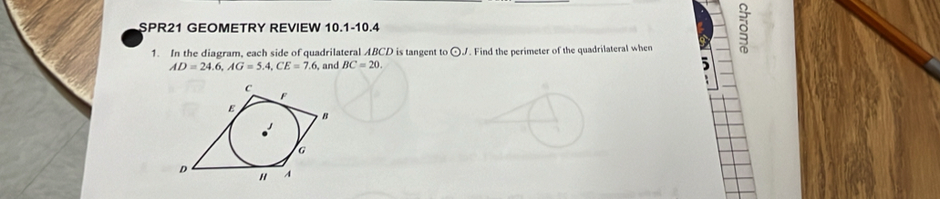 SPR21 GEOMETRY REVIEW 10.1-10.4 
1. In the diagram, each side of quadrilateral ABCD is tangent to odot. r . Find the perimeter of the quadrilateral when 
。
AD=24.6, AG=5.4, CE=7.6, , and BC=20.