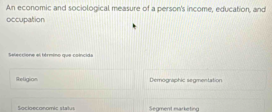 An economic and sociological measure of a person's income, education, and
occupation
Seleccione el término que coincida
Religion Demographic segmentation
Socioeconomic status Segment marketing