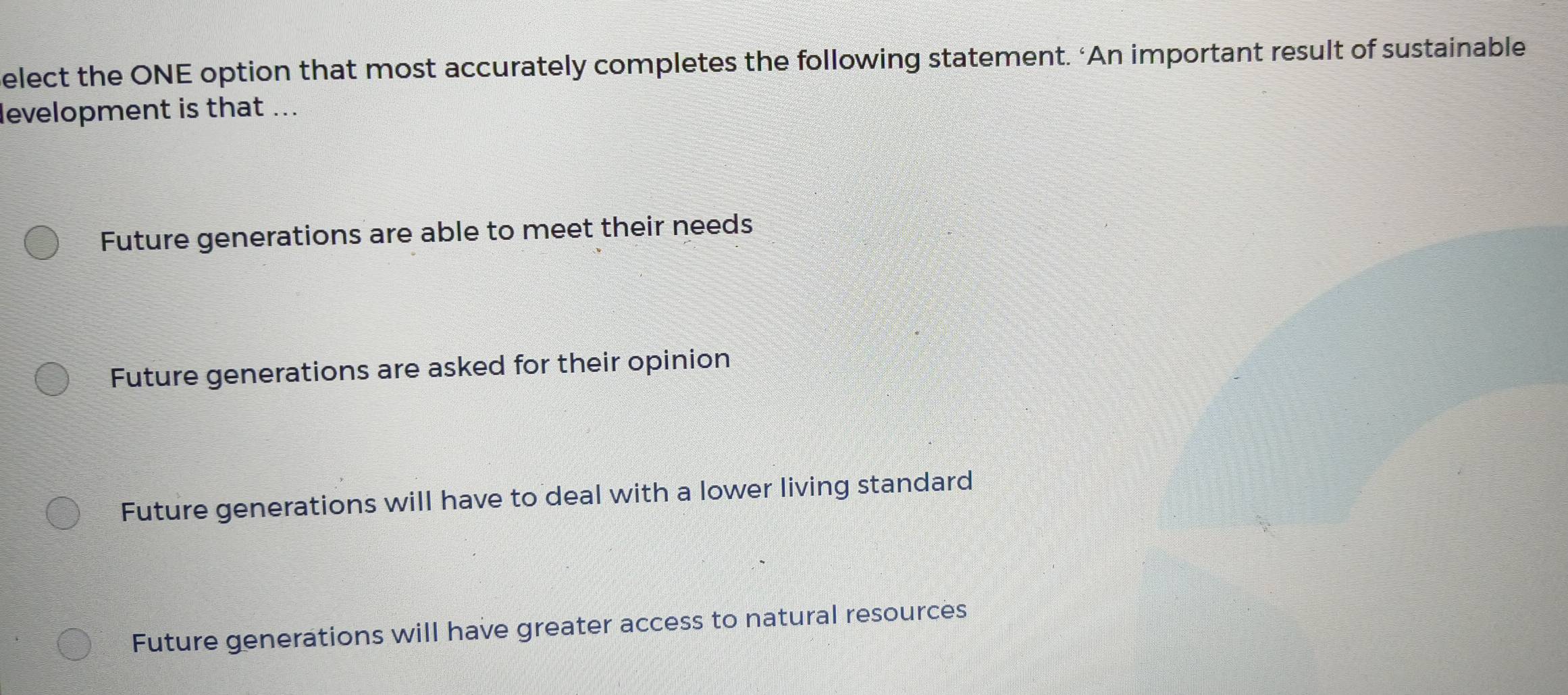 elect the ONE option that most accurately completes the following statement. ‘An important result of sustainable
levelopment is that ...
Future generations are able to meet their needs
Future generations are asked for their opinion
Future generations will have to deal with a lower living standard
Future generations will have greater access to natural resources