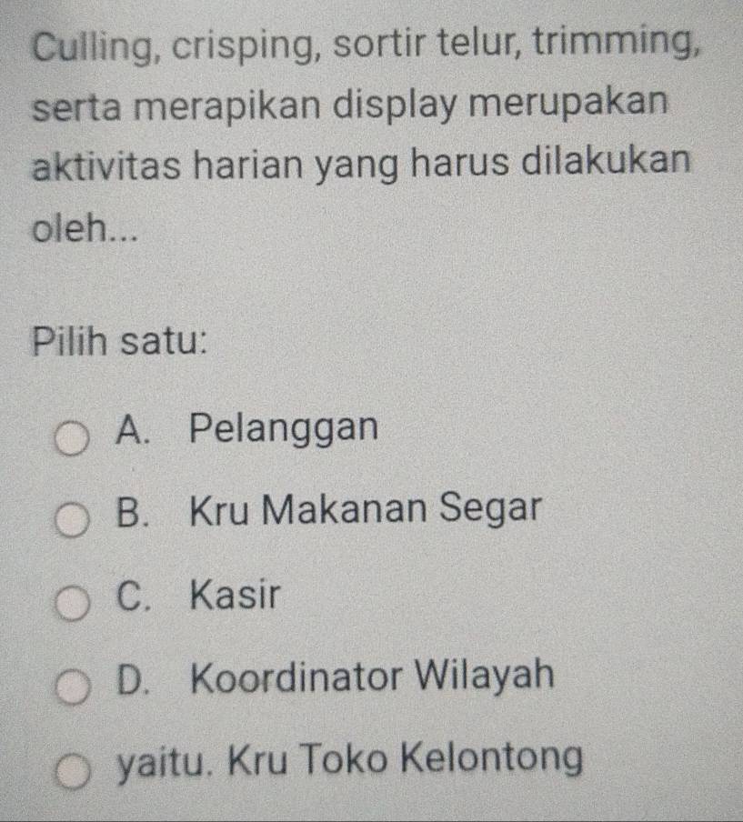 Culling, crisping, sortir telur, trimming,
serta merapikan display merupakan
aktivitas harian yang harus dilakukan
oleh...
Pilih satu:
A. Pelanggan
B. Kru Makanan Segar
C. Kasir
D. Koordinator Wilayah
yaitu. Kru Toko Kelontong