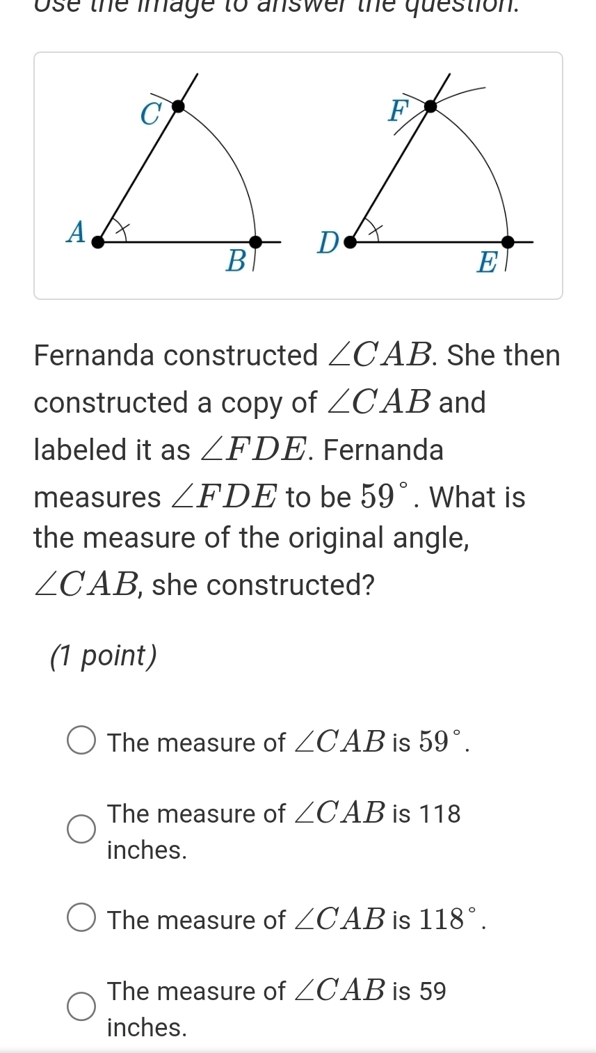 ose the image to answer the question.
C
A
B
Fernanda constructed ∠ CAB. She then
constructed a copy of ∠ CAB and
labeled it as ∠ FDE. Fernanda
measures ∠ FDE to be 59°. What is
the measure of the original angle,
∠ CAB she constructed?
(1 point)
The measure of ∠ CAB is 59°.
The measure of ∠ CAB is 118
inches.
The measure of ∠ CAB is 118°.
The measure of ∠ CAB is 59
inches.