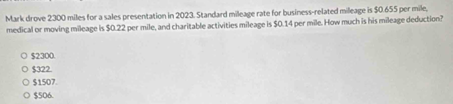 Mark drove 2300 miles for a sales presentation in 2023. Standard mileage rate for business-related mileage is $0.655 per mile,
medical or moving mileage is $0.22 per mile, and charitable activities mileage is $0.14 per mile. How much is his mileage deduction?
$2300.
$322.
$1507
$506.