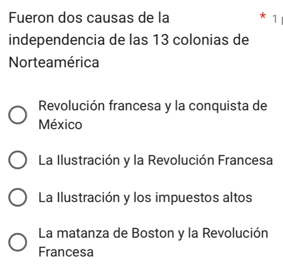 Fueron dos causas de la * 1
independencia de las 13 colonias de
Norteamérica
Revolución francesa y la conquista de
México
La Ilustración y la Revolución Francesa
La Ilustración y los impuestos altos
La matanza de Boston y la Revolución
Francesa