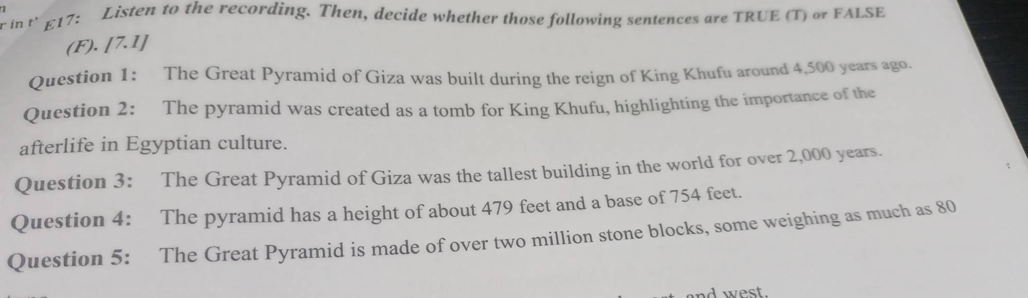 in t' £17: Listen to the recording. Then, decide whether those following sentences are TRUE (T) or FALSE 
(F). [7.1] 
Question 1: The Great Pyramid of Giza was built during the reign of King Khufu around 4,500 years ago. 
Question 2: The pyramid was created as a tomb for King Khufu, highlighting the importance of the 
afterlife in Egyptian culture. 
Question 3: The Great Pyramid of Giza was the tallest building in the world for over 2,000 years. 
Question 4: The pyramid has a height of about 479 feet and a base of 754 feet. 
Question 5: The Great Pyramid is made of over two million stone blocks, some weighing as much as 80
d west.