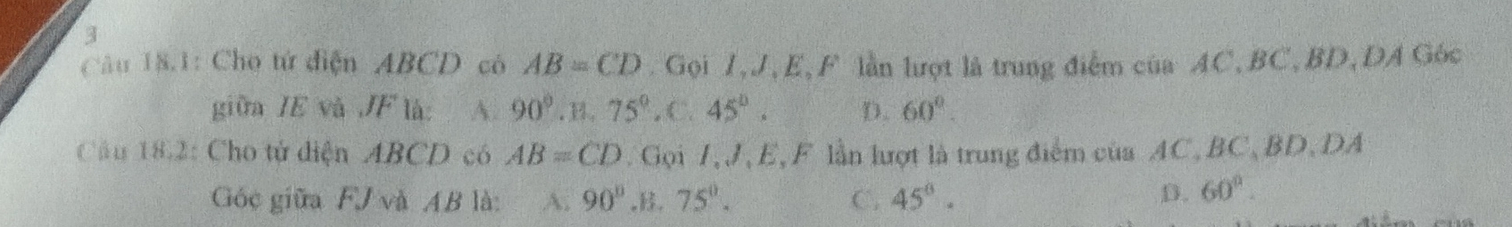 Câu 18.1: Cho tứ điện ABCD có AB=CD Gọi 1, J, E,F lần lượt là trung điểm của AC, BC, BD, DA Góc
giữa IE và JF là: A. 90°.B. 75°.C. 45°. D. 60°. 
Cầu 18.2: Cho tử diện ABCD có AB=CD. Gọi 7, J, E, F lần lượt là trung điểm của AC, BC, BD, DA
Góc giữa FJ và AB là: A. 90°,B. 75°. C. 45°. D. 60°.