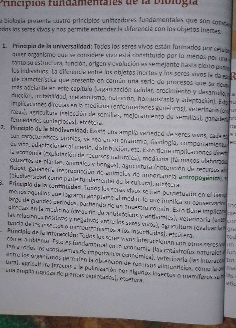 Principios fundamentales de la biblogía
la biología presenta cuatro principios unificadores fundamentales que son consta
odos los seres vivos y nos permite entender la diferencia con los objetos inertes:
1. Principio de la universalidad: Todos los seres vivos están formados por células
quier organismo que se considere vivo está constituido por lo menos por una 
tanto su estructura, función, origen y evolución es semejante hasta cierto punto
los individuos. La diferencia entre los objetos inertes y los seres vivos la da s 
ple característica que presenta en común una serie de procesos que se desa
más adelante en este capítulo (organización celular, crecimiento y desarrollo, La
ducción, irritabilidad, metabolismo, nutrición, homeostasis y adaptación). Estanu
implicaciones directas en la medicina (enfermedades genéticas), veterinaria (c tur
razas), agricultura (selección de semillas, mejoramiento de semillas , gana r  o
fermedades contagiosas), etcétera.
o
2. Principio de la biodiversidad: Existe una amplia variedad de seres vivos, cada es a
con características propias, ya sea en su anatomía, fisiología, comportamiento ec
de vida, adaptaciones al medio, distribución, etc. Esto tiene implicaciones dired
la economía (explotación de recursos naturales), medicina (fármacos elaborados
extractos de plantas, animales y hongos), agricultura (obtención de recursos an
ticios), ganadería (reproducción de animales de importancia antropogénica), s
(biodiversidad como parte fundamental de la cultura), etcétera.
8. Principio de la continuidad: Todos los seres vivos se han perpetuado en el tiem
menos aquellos que lograron adaptarse al medio, lo que implica su conservación Toc
largo de grandes periodos, partiendo de un ancestro común. Esto tiene implicac bie
directas en la medicina (creación de antibióticos y antivirales), veterinaria (ente cor
las relaciones positivas y negativas entre los seres vivos), agricultura (evaluar la ágra
tencia de los insectos o microorganismos a los insecticidas), etcétera.
tod
、 Principio de la interacción: Todos los seres vivos interaccionan con otros seres vid un
con el ambiente. Esto es fundamental en la economía (las catástrofes naturales a fun
tan a todos los ecosistemas de importancia económica), veterinaria (las interaccia tro
entre los organismos permiten la obtención de recursos alimenticios, como la an ma
tura), agricultura (gracias a la polinización por algunos insectos o mamíferos se las
una amplia riqueza de plantas explotadas), etcétera. etia