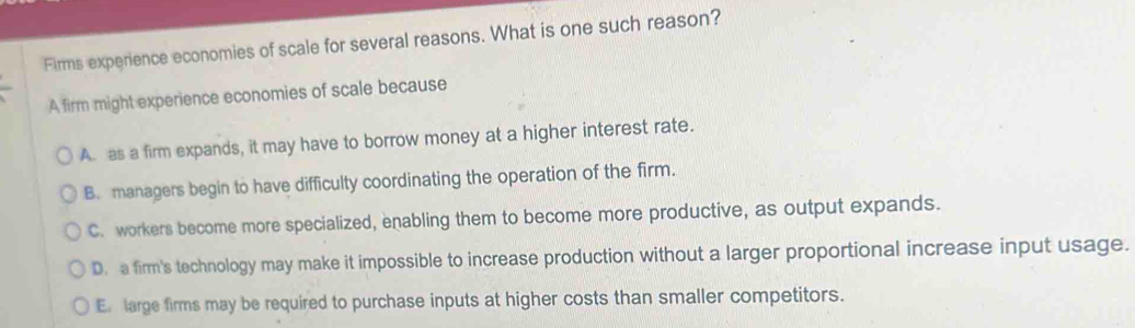 Firms experience economies of scale for several reasons. What is one such reason?
A firm might experience economies of scale because
A. as a firm expands, it may have to borrow money at a higher interest rate.
B. managers begin to have difficulty coordinating the operation of the firm.
C. workers become more specialized, enabling them to become more productive, as output expands.
D. a firm's technology may make it impossible to increase production without a larger proportional increase input usage.
E. large firms may be required to purchase inputs at higher costs than smaller competitors.