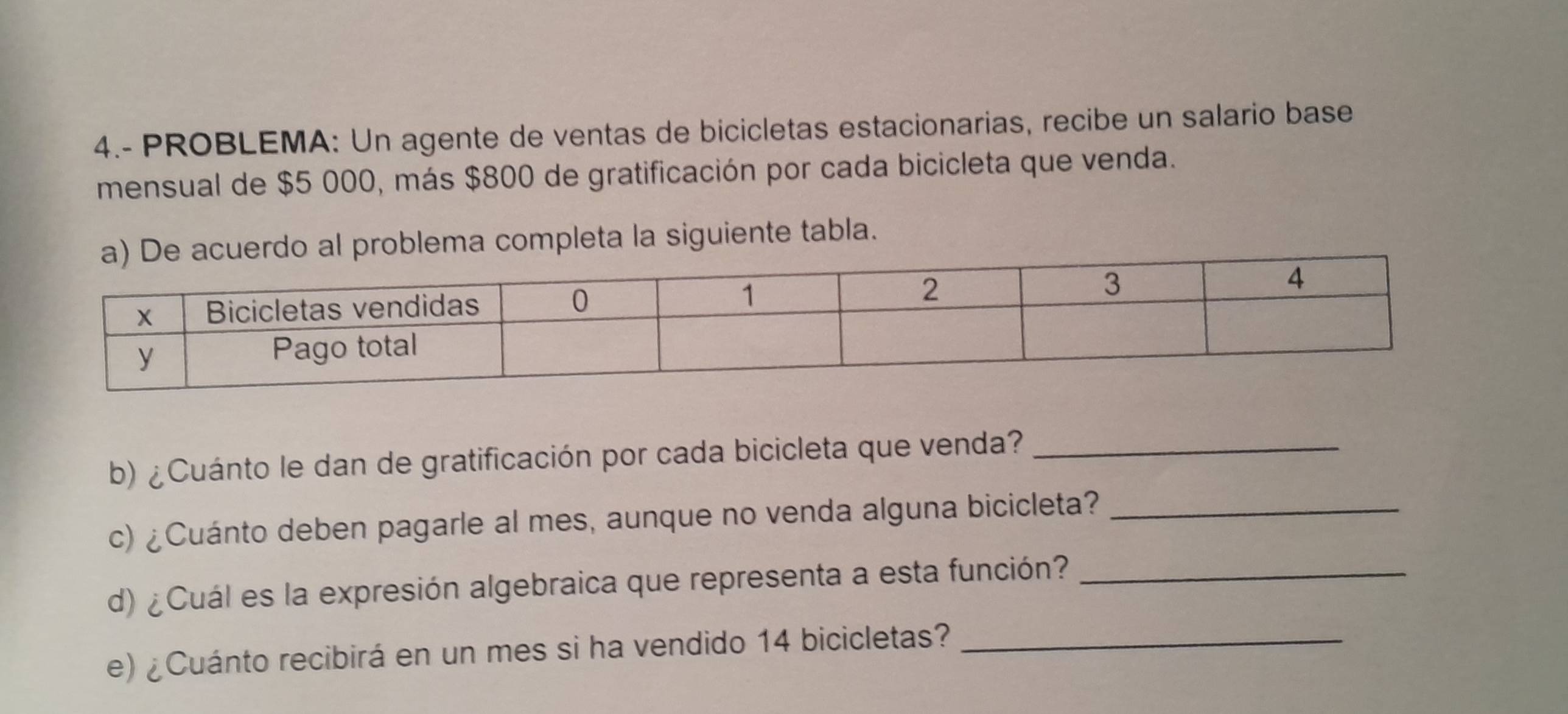 4.- PROBLEMA: Un agente de ventas de bicicletas estacionarias, recibe un salario base 
mensual de $5 000, más $800 de gratificación por cada bicicleta que venda. 
lema completa la siguiente tabla. 
b) ¿Cuánto le dan de gratificación por cada bicicleta que venda?_ 
c) ¿Cuánto deben pagarle al mes, aunque no venda alguna bicicleta?_ 
d) ¿Cuál es la expresión algebraica que representa a esta función?_ 
e) ¿Cuánto recibirá en un mes si ha vendido 14 bicicletas?_