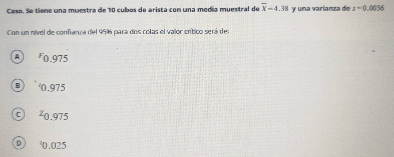 Caso. Se tiene una muestra de 10 cubos de arista con una media muestral de overline X=4.38 y una varianza de s=0.0036
Con un nivel de confianza del 95% para dos colas el valor crítico será de:
A F0.975
B ' 0.975
²0.975
D ' 0.025