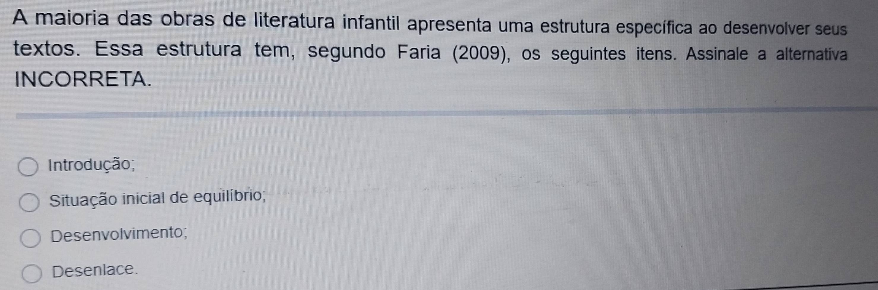 A maioria das obras de literatura infantil apresenta uma estrutura específica ao desenvolver seus
textos. Essa estrutura tem, segundo Faria (2009), os seguintes itens. Assinale a alternativa
INCORRETA.
Introdução;
Situação inicial de equilíbrio;
Desenvolvimento;
Desenlace.