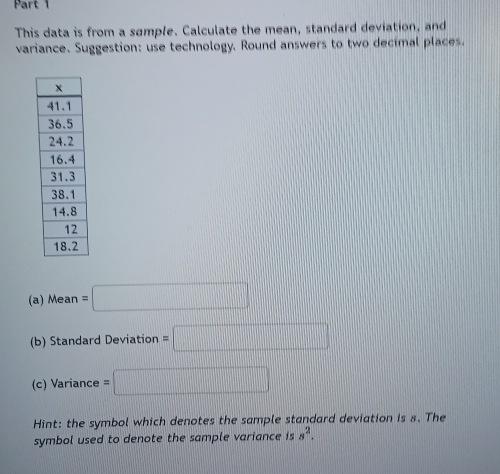 This data is from a sample. Calculate the mean, standard deviation, and 
variance. Suggestion: use technology. Round answers to two decimal places. 
(a) Mean =□
(b) Standard Deviation =□
(c) Variance =□
Hint: the symbol which denotes the sample standard deviation is s. The 
symbol used to denote the sample variance is s^2.