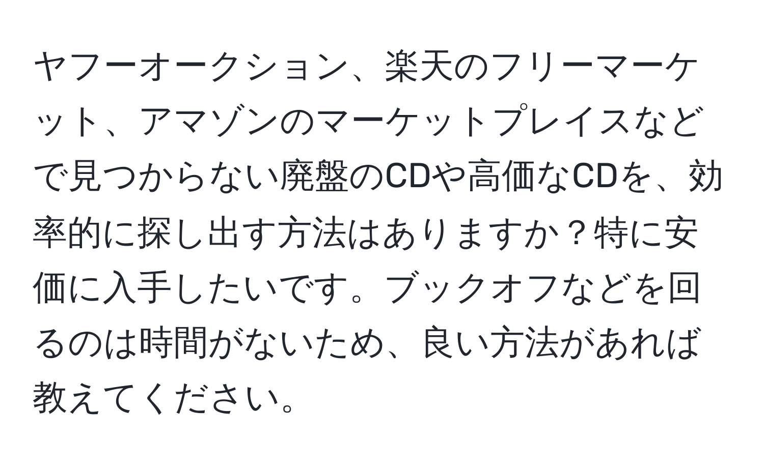 ヤフーオークション、楽天のフリーマーケット、アマゾンのマーケットプレイスなどで見つからない廃盤のCDや高価なCDを、効率的に探し出す方法はありますか？特に安価に入手したいです。ブックオフなどを回るのは時間がないため、良い方法があれば教えてください。