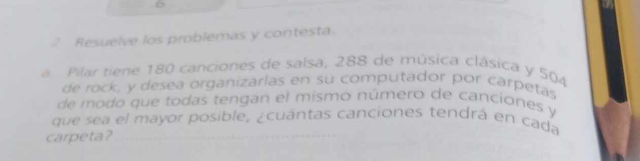 Resuelve los problemas y contesta. 
a. Pilar tiene 180 canciones de salsa, 288 de música clásica y 504
de rock, y desea organizarlas en su computador por carpetas 
de modo que todas tengan el mismo número de canciones y 
que sea el mayor posible, ¿cuántas canciones tendrá en cada 
carpeta?_