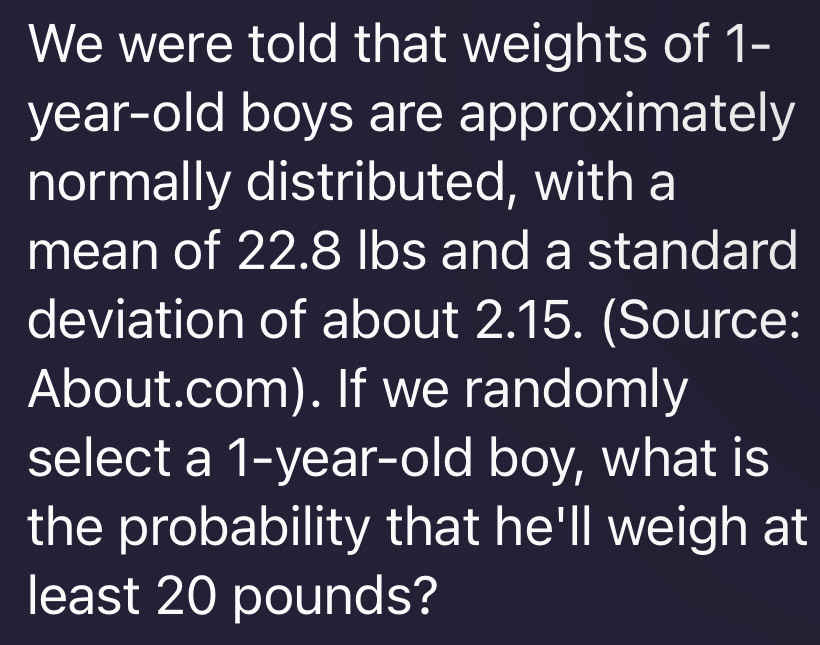 We were told that weights of 1-
year -old boys are approximately 
normally distributed, with a 
mean of 22.8 lbs and a standard 
deviation of about 2.15. (Source: 
About.com). If we randomly 
select a 1-year -old boy, what is 
the probability that he'll weigh at 
least 20 pounds?